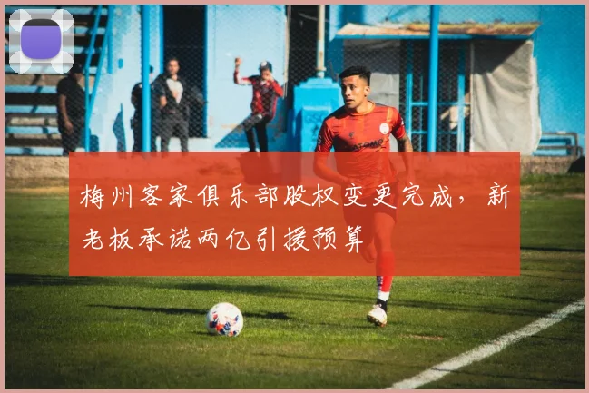 梅州客家俱乐部股权变更完成，新老板承诺两亿引援预算
