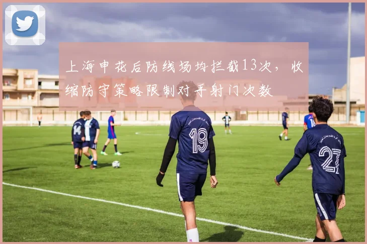 上海申花后防线场均拦截13次，收缩防守策略限制对手射门次数