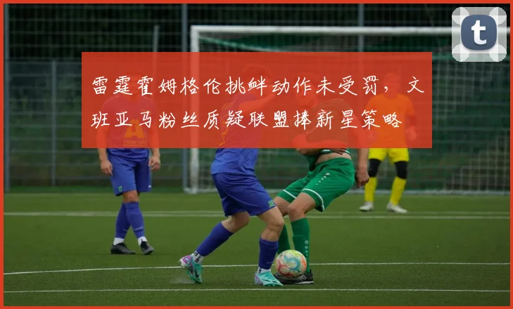雷霆霍姆格伦挑衅动作未受罚，文班亚马粉丝质疑联盟捧新星策略