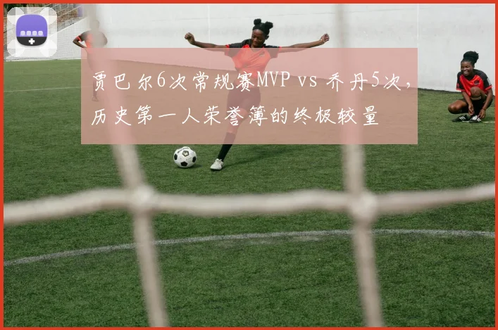 贾巴尔6次常规赛MVP vs 乔丹5次，历史第一人荣誉簿的终极较量